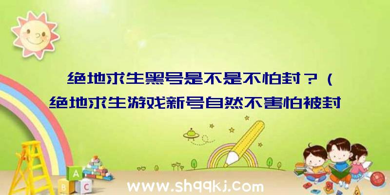 绝地求生黑号是不是不怕封？（绝地求生游戏新号自然不害怕被封禁吗？）